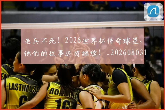 老兵不死!2026世界杯传奇球星,他们的故事还将继续!_20260803143704