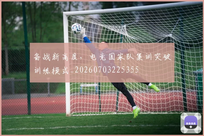 备战新高度,电竞国家队集训突破训练模式_20260703225355