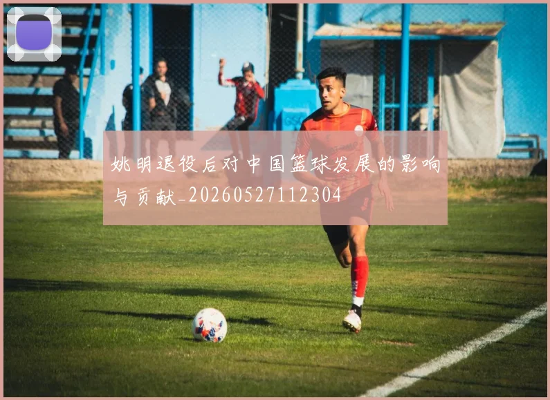 姚明退役后对中国篮球发展的影响与贡献_20260527112304