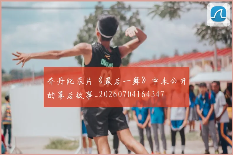 乔丹纪录片《最后一舞》中未公开的幕后故事_20260704164347