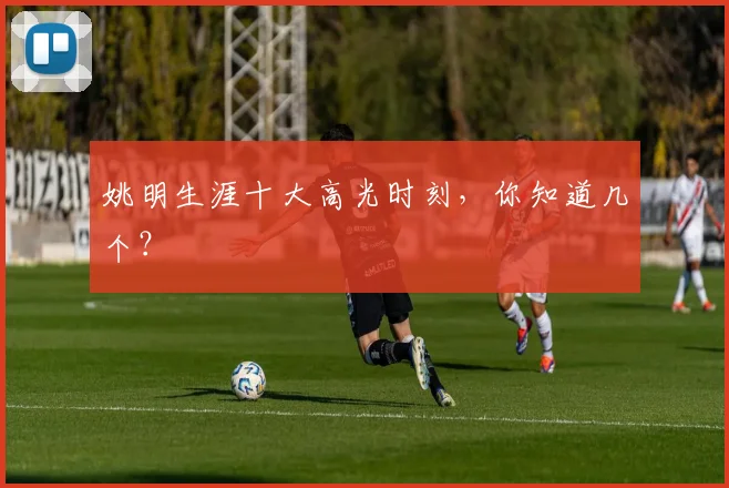 姚明生涯十大高光时刻，你知道几个？