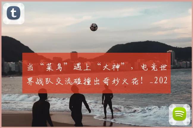 当“菜鸟”遇上“大神”，电竞世界战队交流碰撞出奇妙火花！_20260704171924_20260722155430