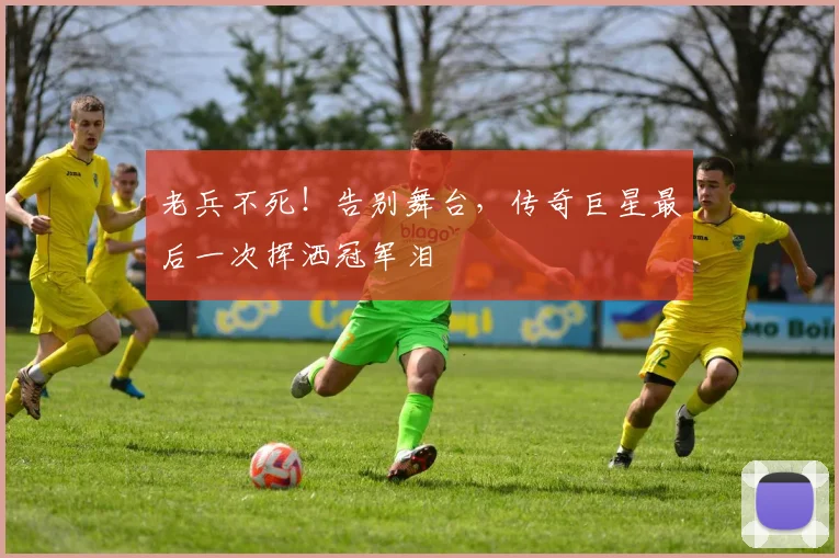 老兵不死!告别舞台,传奇巨星最后一次挥洒冠军泪