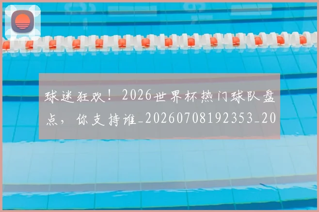 球迷狂欢!2026世界杯热门球队盘点,你支持谁_20260708192353_20260802161232