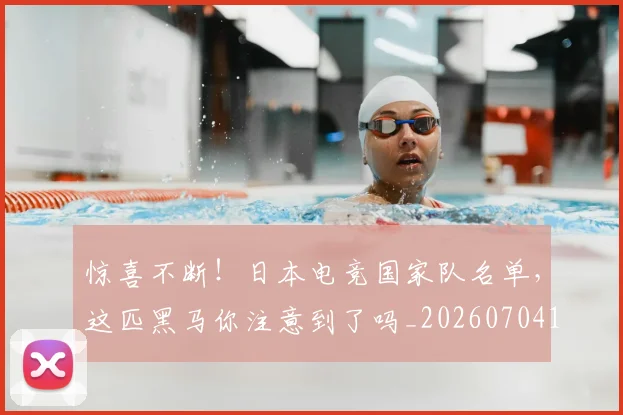 惊喜不断！日本电竞国家队名单，这匹黑马你注意到了吗_20260704174245_20260731165219