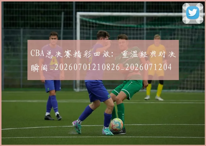 CBA总决赛精彩回放:重温经典对决瞬间_20260701210826_20260712045023