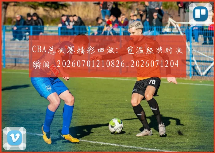 CBA总决赛精彩回放：重温经典对决瞬间_20260701210826_20260712045023