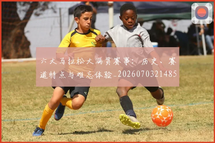 六大马拉松大满贯赛事：历史、赛道特点与难忘体验_20260703214855