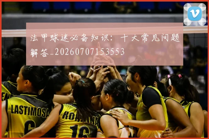法甲球迷必备知识：十大常见问题解答_20260707153553