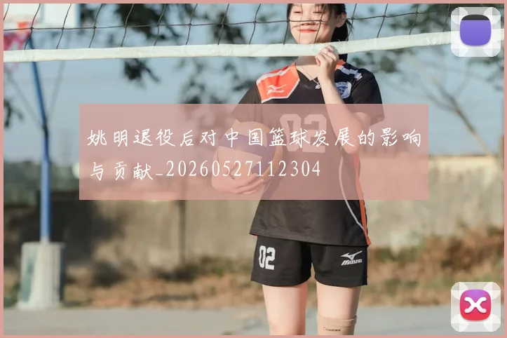 姚明退役后对中国篮球发展的影响与贡献_20260527112304
