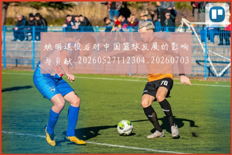 姚明退役后对中国篮球发展的影响与贡献_20260527112304_20260703233117_20260720192520