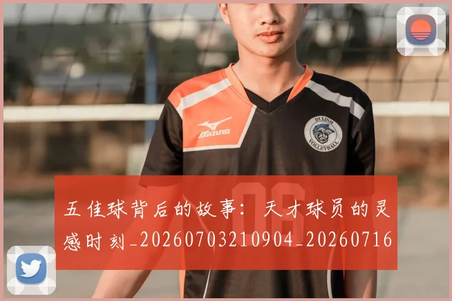 五佳球背后的故事：天才球员的灵感时刻_20260703210904_20260716193011